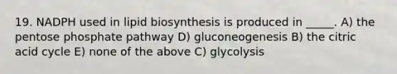 19. NADPH used in lipid biosynthesis is produced in _____. A) the pentose phosphate pathway D) gluconeogenesis B) the citric acid cycle E) none of the above C) glycolysis