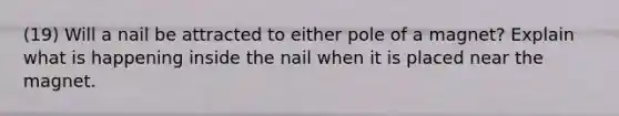 (19) Will a nail be attracted to either pole of a magnet? Explain what is happening inside the nail when it is placed near the magnet.