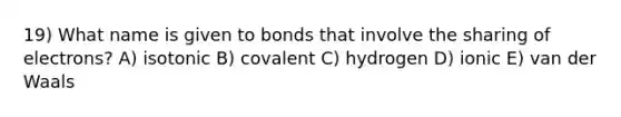 19) What name is given to bonds that involve the sharing of electrons? A) isotonic B) covalent C) hydrogen D) ionic E) van der Waals