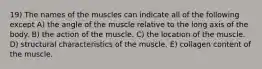 19) The names of the muscles can indicate all of the following except A) the angle of the muscle relative to the long axis of the body. B) the action of the muscle. C) the location of the muscle. D) structural characteristics of the muscle. E) collagen content of the muscle.