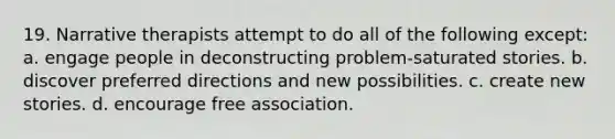 19. Narrative therapists attempt to do all of the following except: a. engage people in deconstructing problem-saturated stories. b. discover preferred directions and new possibilities. c. create new stories. d. encourage free association.