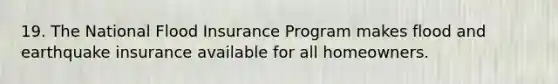 19. The National Flood Insurance Program makes flood and earthquake insurance available for all homeowners.