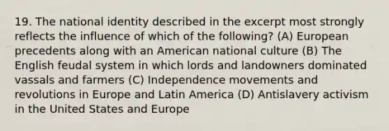 19. The national identity described in the excerpt most strongly reflects the influence of which of the following? (A) European precedents along with an American national culture (B) The English feudal system in which lords and landowners dominated vassals and farmers (C) Independence movements and revolutions in Europe and Latin America (D) Antislavery activism in the United States and Europe