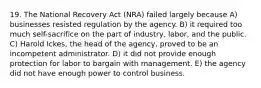 19. The National Recovery Act (NRA) failed largely because A) businesses resisted regulation by the agency. B) it required too much self-sacrifice on the part of industry, labor, and the public. C) Harold Ickes, the head of the agency, proved to be an incompetent administrator. D) it did not provide enough protection for labor to bargain with management. E) the agency did not have enough power to control business.