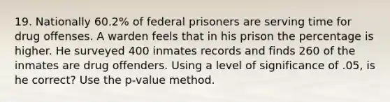 19. Nationally 60.2% of federal prisoners are serving time for drug offenses. A warden feels that in his prison the percentage is higher. He surveyed 400 inmates records and finds 260 of the inmates are drug offenders. Using a level of significance of .05, is he correct? Use the p-value method.