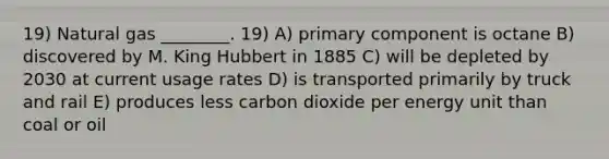 19) Natural gas ________. 19) A) primary component is octane B) discovered by M. King Hubbert in 1885 C) will be depleted by 2030 at current usage rates D) is transported primarily by truck and rail E) produces less carbon dioxide per energy unit than coal or oil