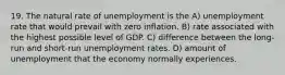 19. The natural rate of unemployment is the A) unemployment rate that would prevail with zero inflation. B) rate associated with the highest possible level of GDP. C) difference between the long-run and short-run unemployment rates. D) amount of unemployment that the economy normally experiences.