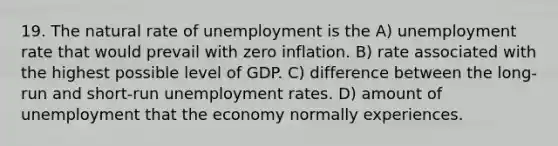 19. The natural rate of unemployment is the A) <a href='https://www.questionai.com/knowledge/kh7PJ5HsOk-unemployment-rate' class='anchor-knowledge'>unemployment rate</a> that would prevail with zero inflation. B) rate associated with the highest possible level of GDP. C) difference between the long-run and short-run unemployment rates. D) amount of unemployment that the economy normally experiences.