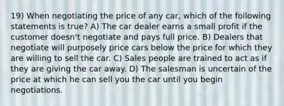 19) When negotiating the price of any car, which of the following statements is true? A) The car dealer earns a small profit if the customer doesn't negotiate and pays full price. B) Dealers that negotiate will purposely price cars below the price for which they are willing to sell the car. C) Sales people are trained to act as if they are giving the car away. D) The salesman is uncertain of the price at which he can sell you the car until you begin negotiations.