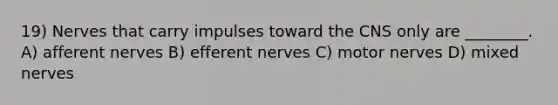 19) Nerves that carry impulses toward the CNS only are ________. A) afferent nerves B) efferent nerves C) motor nerves D) mixed nerves