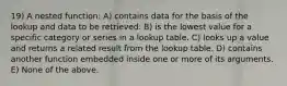 19) A nested function: A) contains data for the basis of the lookup and data to be retrieved. B) is the lowest value for a specific category or series in a lookup table. C) looks up a value and returns a related result from the lookup table. D) contains another function embedded inside one or more of its arguments. E) None of the above.