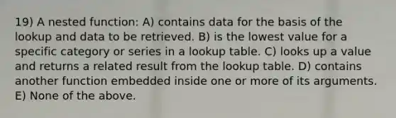 19) A nested function: A) contains data for the basis of the lookup and data to be retrieved. B) is the lowest value for a specific category or series in a lookup table. C) looks up a value and returns a related result from the lookup table. D) contains another function embedded inside one or more of its arguments. E) None of the above.