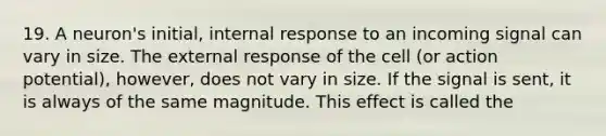 19. A neuron's initial, internal response to an incoming signal can vary in size. The external response of the cell (or action potential), however, does not vary in size. If the signal is sent, it is always of the same magnitude. This effect is called the