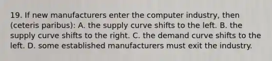 19. If new manufacturers enter the computer industry, then (ceteris paribus): A. the supply curve shifts to the left. B. the supply curve shifts to the right. C. the demand curve shifts to the left. D. some established manufacturers must exit the industry.