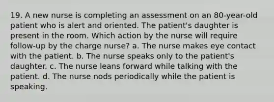 19. A new nurse is completing an assessment on an 80-year-old patient who is alert and oriented. The patient's daughter is present in the room. Which action by the nurse will require follow-up by the charge nurse? a. The nurse makes eye contact with the patient. b. The nurse speaks only to the patient's daughter. c. The nurse leans forward while talking with the patient. d. The nurse nods periodically while the patient is speaking.