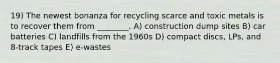 19) The newest bonanza for recycling scarce and toxic metals is to recover them from ________. A) construction dump sites B) car batteries C) landfills from the 1960s D) compact discs, LPs, and 8-track tapes E) e-wastes