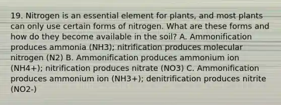 19. Nitrogen is an essential element for plants, and most plants can only use certain forms of nitrogen. What are these forms and how do they become available in the soil? A. Ammonification produces ammonia (NH3); nitrification produces molecular nitrogen (N2) B. Ammonification produces ammonium ion (NH4+); nitrification produces nitrate (NO3) C. Ammonification produces ammonium ion (NH3+); denitrification produces nitrite (NO2-)