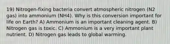 19) Nitrogen-fixing bacteria convert atmospheric nitrogen (N2 gas) into ammonium (NH4). Why is this conversion important for life on Earth? A) Ammonium is an important cleaning agent. B) Nitrogen gas is toxic. C) Ammonium is a very important plant nutrient. D) Nitrogen gas leads to global warming.