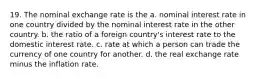 19. The nominal exchange rate is the a. nominal interest rate in one country divided by the nominal interest rate in the other country. b. the ratio of a foreign country's interest rate to the domestic interest rate. c. rate at which a person can trade the currency of one country for another. d. the real exchange rate minus the inflation rate.