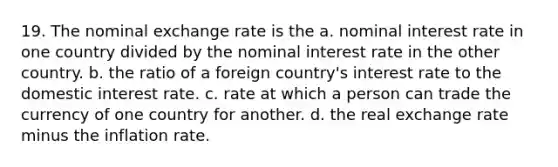 19. The nominal exchange rate is the a. nominal interest rate in one country divided by the nominal interest rate in the other country. b. the ratio of a foreign country's interest rate to the domestic interest rate. c. rate at which a person can trade the currency of one country for another. d. the real exchange rate minus the inflation rate.