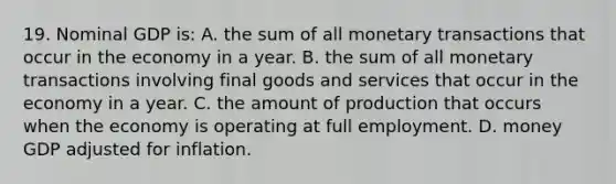 19. Nominal GDP is: A. the sum of all monetary transactions that occur in the economy in a year. B. the sum of all monetary transactions involving final goods and services that occur in the economy in a year. C. the amount of production that occurs when the economy is operating at full employment. D. money GDP adjusted for inflation.