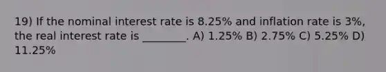 19) If the nominal interest rate is 8.25% and inflation rate is 3%, the real interest rate is ________. A) 1.25% B) 2.75% C) 5.25% D) 11.25%