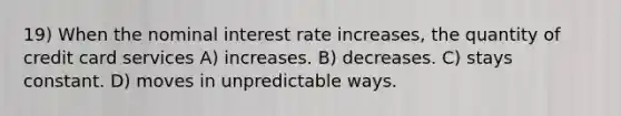 19) When the nominal interest rate increases, the quantity of credit card services A) increases. B) decreases. C) stays constant. D) moves in unpredictable ways.