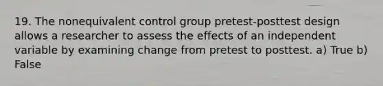 19. The nonequivalent control group pretest-posttest design allows a researcher to assess the effects of an independent variable by examining change from pretest to posttest. a) True b) False