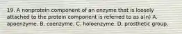 19. A nonprotein component of an enzyme that is loosely attached to the protein component is referred to as a(n) A. apoenzyme. B. coenzyme. C. holoenzyme. D. prosthetic group.