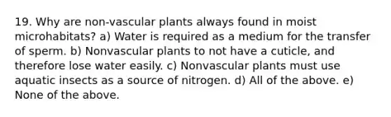 19. Why are non-<a href='https://www.questionai.com/knowledge/kbaUXKuBoK-vascular-plants' class='anchor-knowledge'>vascular plants</a> always found in moist microhabitats? a) Water is required as a medium for the transfer of sperm. b) Nonvascular plants to not have a cuticle, and therefore lose water easily. c) Nonvascular plants must use aquatic insects as a source of nitrogen. d) All of the above. e) None of the above.