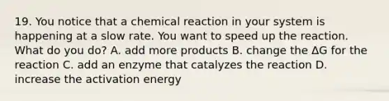 19. You notice that a chemical reaction in your system is happening at a slow rate. You want to speed up the reaction. What do you do? A. add more products B. change the ΔG for the reaction C. add an enzyme that catalyzes the reaction D. increase the activation energy