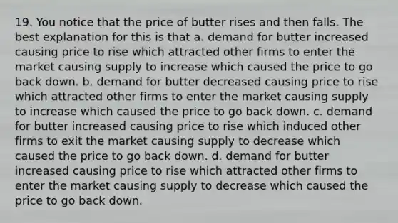 19. You notice that the price of butter rises and then falls. The best explanation for this is that a. demand for butter increased causing price to rise which attracted other firms to enter the market causing supply to increase which caused the price to go back down. b. demand for butter decreased causing price to rise which attracted other firms to enter the market causing supply to increase which caused the price to go back down. c. demand for butter increased causing price to rise which induced other firms to exit the market causing supply to decrease which caused the price to go back down. d. demand for butter increased causing price to rise which attracted other firms to enter the market causing supply to decrease which caused the price to go back down.