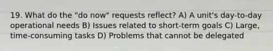 19. What do the "do now" requests reflect? A) A unit's day-to-day operational needs B) Issues related to short-term goals C) Large, time-consuming tasks D) Problems that cannot be delegated