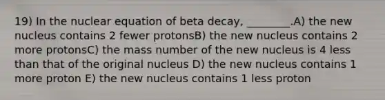 19) In the nuclear equation of beta decay, ________.A) the new nucleus contains 2 fewer protonsB) the new nucleus contains 2 more protonsC) the mass number of the new nucleus is 4 less than that of the original nucleus D) the new nucleus contains 1 more proton E) the new nucleus contains 1 less proton