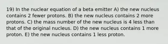 19) In the nuclear equation of a beta emitter A) the new nucleus contains 2 fewer protons. B) the new nucleus contains 2 more protons. C) the mass number of the new nucleus is 4 <a href='https://www.questionai.com/knowledge/k7BtlYpAMX-less-than' class='anchor-knowledge'>less than</a> that of the original nucleus. D) the new nucleus contains 1 more proton. E) the new nucleus contains 1 less proton.