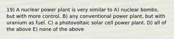 19) A nuclear power plant is very similar to A) nuclear bombs, but with more control. B) any conventional power plant, but with uranium as fuel. C) a photovoltaic solar cell power plant. D) all of the above E) none of the above