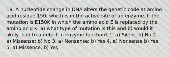 19. A nucleotide change in DNA alters the genetic code at amino acid residue 150, which is in the active site of an enzyme. If the mutation is E150K in which the amino acid E is replaced by the amino acid K, a) what type of mutation is this and b) would it likely lead to a defect in enzyme function? 1. a) Silent; b) No 2. a) Missense; b) No 3. a) Nonsense; b) Yes 4. a) Nonsense b) Yes 5. a) Missense; b) Yes