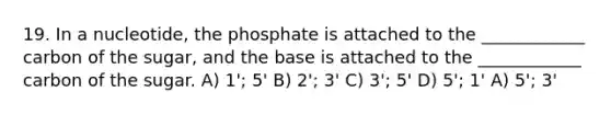 19. In a nucleotide, the phosphate is attached to the ____________ carbon of the sugar, and the base is attached to the ____________ carbon of the sugar. A) 1'; 5' B) 2'; 3' C) 3'; 5' D) 5'; 1' A) 5'; 3'