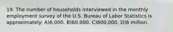 19. The number of households interviewed in the monthly employment survey of the U.S. Bureau of Labor Statistics is approximately: A)6,000. B)60,000. C)600,000. D)6 million.