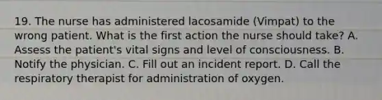 19. The nurse has administered lacosamide (Vimpat) to the wrong patient. What is the first action the nurse should take? A. Assess the patient's vital signs and level of consciousness. B. Notify the physician. C. Fill out an incident report. D. Call the respiratory therapist for administration of oxygen.