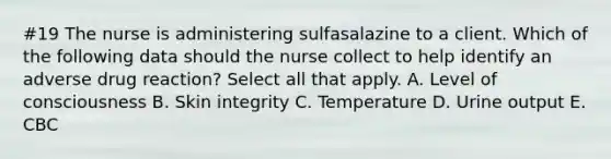 #19 The nurse is administering sulfasalazine to a client. Which of the following data should the nurse collect to help identify an adverse drug reaction? Select all that apply. A. Level of consciousness B. Skin integrity C. Temperature D. Urine output E. CBC