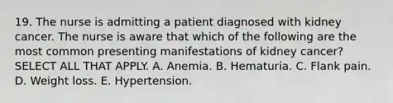 19. The nurse is admitting a patient diagnosed with kidney cancer. The nurse is aware that which of the following are the most common presenting manifestations of kidney cancer? SELECT ALL THAT APPLY. A. Anemia. B. Hematuria. C. Flank pain. D. Weight loss. E. Hypertension.