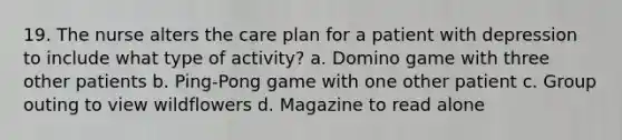 19. The nurse alters the care plan for a patient with depression to include what type of activity? a. Domino game with three other patients b. Ping-Pong game with one other patient c. Group outing to view wildflowers d. Magazine to read alone