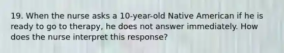 19. When the nurse asks a 10-year-old Native American if he is ready to go to therapy, he does not answer immediately. How does the nurse interpret this response?