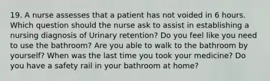 19. A nurse assesses that a patient has not voided in 6 hours. Which question should the nurse ask to assist in establishing a nursing diagnosis of Urinary retention? Do you feel like you need to use the bathroom? Are you able to walk to the bathroom by yourself? When was the last time you took your medicine? Do you have a safety rail in your bathroom at home?