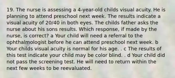 19. The nurse is assessing a 4-year-old childs visual acuity. He is planning to attend preschool next week. The results indicate a visual acuity of 20/40 in both eyes. The childs father asks the nurse about his sons results. Which response, if made by the nurse, is correct? a Your child will need a referral to the ophthalmologist before he can attend preschool next week. b Your childs visual acuity is normal for his age. . c The results of this test indicate your child may be color blind. . d Your child did not pass the screening test. He will need to return within the next few weeks to be reevaluated.