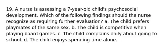 19. A nurse is assessing a 7-year-old child's psychosocial development. Which of the following findings should the nurse recognize as requiring further evaluation? a. The child prefers playmates of the same sex. b. The child is competitive when playing board games. c. The child complains daily about going to school. d. The child enjoys spending time alone.