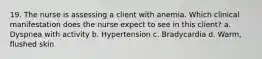 19. The nurse is assessing a client with anemia. Which clinical manifestation does the nurse expect to see in this client? a. Dyspnea with activity b. Hypertension c. Bradycardia d. Warm, flushed skin