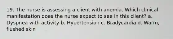 19. The nurse is assessing a client with anemia. Which clinical manifestation does the nurse expect to see in this client? a. Dyspnea with activity b. Hypertension c. Bradycardia d. Warm, flushed skin