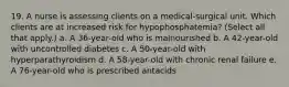 19. A nurse is assessing clients on a medical-surgical unit. Which clients are at increased risk for hypophosphatemia? (Select all that apply.) a. A 36-year-old who is malnourished b. A 42-year-old with uncontrolled diabetes c. A 50-year-old with hyperparathyroidism d. A 58-year-old with chronic renal failure e. A 76-year-old who is prescribed antacids